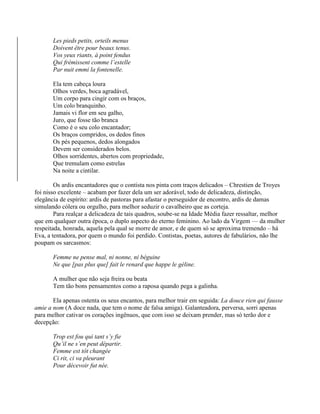 Les pieds petits, orteils menus
Doivent être pour beaux tenus.
Vos yeux riants, à point fendus
Qui frémissent comme l’estelle
Par nuit emmi la fontenelle.
Ela tem cabeça loura
Olhos verdes, boca agradável,
Um corpo para cingir com os braços,
Um colo branquinho.
Jamais vi flor em seu galho,
Juro, que fosse tão branca
Como é o seu colo encantador;
Os braços compridos, os dedos finos
Os pés pequenos, dedos alongados
Devem ser considerados belos.
Olhos sorridentes, abertos com propriedade,
Que tremulam como estrelas
Na noite a cintilar.
Os ardis encantadores que o contista nos pinta com traços delicados – Chrestien de Troyes
foi nisso excelente – acabam por fazer dela um ser adorável, todo de delicadeza, distinção,
elegância de espírito: ardis de pastoras para afastar o perseguidor de encontro, ardis de damas
simulando cólera ou orgulho, para melhor seduzir o cavalheiro que as corteja.
Para realçar a delicadeza de tais quadros, soube-se na Idade Média fazer ressaltar, melhor
que em qualquer outra época, o duplo aspecto do eterno feminino. Ao lado da Virgem — da mulher
respeitada, honrada, aquela pela qual se morre de amor, e de quem só se aproxima tremendo – há
Eva, a tentadora, por quem o mundo foi perdido. Contistas, poetas, autores de fabulários, não lhe
poupam os sarcasmos:
Femme ne pense mal, ni nonne, ni béguine
Ne que [pas plus que] fait le renard que happe le géline.
A mulher que não seja freira ou beata
Tem tão bons pensamentos como a raposa quando pega a galinha.
Ela apenas ostenta os seus encantos, para melhor trair em seguida: La douce rien qui fausse
amie a nom (A doce nada, que tem o nome de falsa amiga). Galanteadora, perversa, sorri apenas
para melhor cativar os corações ingênuos, que com isso se deixam prender, mas só terão dor e
decepção:
Trop est fou qui tant s’y fie
Qu’il ne s’en peut départir.
Femme est tôt changée
Ci rit, ci va pleurant
Pour décevoir fut née.
 