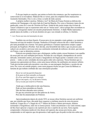 É ela que inspira as canções, que anima os heróis dos romances, que faz suspirarem ou
comoverem-se os trovadores. Dedicam-lhe os versos, para ela compõem belos manuscritos
ricamente iluminados. Ela é o sol, a rima e a razão de toda a poesia.
A própria mulher é poetisa. Fábulas e lais* de Maria de França fizeram as delícias dos
senhores de Champagne e do outro lado do Canal da Mancha. Por vezes a literatura é para ela um
ganha-pão, como foi o caso de Christine de Pisan. Ainda há não muito tempo elas tiveram de
vencer o desprezo a que se expuseram entre nós as “meias azuis”, talvez porque lhes escondiam os
defeitos e conseguiam manter um encanto propriamente feminino. A Idade Média representa a
grande época da mulher, e se há um domínio em que o seu reinado se afirma, é o literário.
* - Lais: Poesia cujo tema são lamentações de amor.
Também isto era bem francês. O nosso povo já era reputado o mais galante, e as maneiras
francesas serviam de modelo à Europa. Nenhuma civilização colocou tão alto o ideal feminino e
pôs tanta prontidão em o honrar. Nos países germânicos o homem representou sempre o papel
principal, de Siegfried a Werther. Sem dúvida, uma Kriemhild não tinha o que era preciso para
seduzir um cavaleiro e provocar nele esse sentimento misturado de nobreza e de amor, que nasceu
em França, e que se denomina cortesia.
Francesa nos grandes traços que a distinguem, melhor ainda a nossa literatura é um espelho
do nosso país nas suas múltiplas províncias. Picardos de veia folgazã, champanheses de sorriso
delicado, normandos astutos, provençais e languedócios de língua quente e cantante como a sua
poesia — todas as sutis variedades da nossa gente estão nele expressas. Nessa literatura que os
manuais nos apresentam em bloco, como uma massa informe, há cambiantes em número infinito.
Todo provinciano pode nela encontrar a sua alma, as suas paisagens familiares, o acento da sua
terra. Por vezes em sentido próprio, como neste pequeno trecho em que Conon de Béthune se
lamenta de que tenham zombado das suas entonações picardas:
Encor ne soit ma parole françoise
Si la peut-on bien entendre en françois
Et cil ne sont bien appris ni courtois
Qui m’ont repris, se j’ai dit mot d’Artois,
Car je ne fus pas nourrit à Pontoise.
Ainda que a minha palavra não seja francesa,
Pode ser bem entendida em francês.
Não são bem educados nem corteses
Os que me censuram por ter dito palavras de Artois,
Pois não fui amamentado em Pontoise.
Aproximadamente depois do século XVI, as nossas obras literárias usavam um uniforme
que, por soberbo que fosse, não pode fazer esquecer a cintilante mescla de cores da poesia
medieval. Língua de oc* e língua de oil,** falares de Poitou e falares provençais, dialetos
normandos e borgonheses, tudo isto se tornou poesia. Todos encontraram o seu vento mistral, capaz
de lhes fazer apreciar a riqueza e de exprimir por eles o espírito da sua terra. Seria urgente
compreender a literatura medieval à luz desses mil aspectos das nossas províncias, para
compreender os mil aspectos que ela apresenta e tudo aquilo que ela pode revelar-nos sobre nós
 