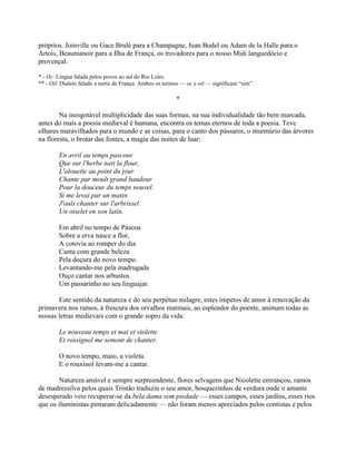 próprios. Joinville ou Gace Brulé para a Champagne, Jean Bodel ou Adam de la Halle para o
Artois, Beaumanoir para a Ilha de França, os trovadores para o nosso Midi languedócio e
provençal.
* - Oc: Língua falada pelos povos ao sul do Rio Loire.
** - Oil: Dialeto falado a norte de França. Ambos os termos — oc e oil — significam “sim”.
*
Na inesgotável multiplicidade das suas formas, na sua individualidade tão bem marcada,
antes do mais a poesia medieval é humana, encontra os temas eternos de toda a poesia. Teve
olhares maravilhados para o mundo e as coisas, para o canto dos pássaros, o murmúrio das árvores
na floresta, o brotar das fontes, a magia das noites de luar:
En avril au temps pascour
Que sur l'herbe nait la flour,
L'alouette au point du jour
Chante par moult grand baudour
Pour la douceur du temps nouvel.
Si me levai par un matin
J'ouïs chanter sur l'arbrissel
Un oiselet en son latin.
Em abril no tempo de Páscoa
Sobre a erva nasce a flor,
A cotovia ao romper do dia
Canta com grande beleza
Pela doçura do novo tempo.
Levantando-me pela madrugada
Ouço cantar nos arbustos
Um passarinho no seu linguajar.
Este sentido da natureza e do seu perpétuo milagre, estes ímpetos de amor à renovação da
primavera nos ramos, à frescura dos orvalhos matinais, ao esplendor do poente, animam todas as
nossas letras medievais com o grande sopro da vida:
Le nouveau temps et mai et violette
Et rossignol me semont de chanter.
O novo tempo, maio, a violeta
E o rouxinol levam-me a cantar.
Natureza amável e sempre surpreendente, flores selvagens que Nicolette entrançou, ramos
de madressilva pelos quais Tristão traduziu o seu amor, bosquezinhos de verdura onde o amante
desesperado veio recuperar-se da bela dama sem piedade — esses campos, esses jardins, esses rios
que os iluministas pintaram delicadamente — não foram menos apreciados pelos contistas e pelos
 