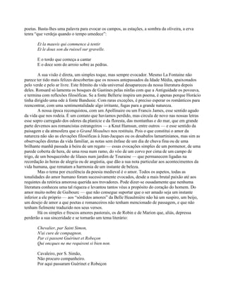 poetas. Basta-lhes uma palavra para evocar os campos, as estações, a sombra da oliveira, a erva
tenra “que verdeja quando o tempo umedece”:
Et la mauvis qui commence à tentir
Et le doux son du ruissel sur gravelle.
E o tordo que começa a cantar
E o doce som do arroio sobre as pedras.
A sua visão é direta, um simples toque, mas sempre evocador. Mesmo La Fontaine não
parece ter tido mais felizes descobertas que os nossos antepassados da Idade Média, apaixonados
pelo verde e pelo ar livre. Este frêmito da vida universal desapareceu da nossa literatura depois
deles. Ronsard só lamenta os bosques de Gastines pelas ninfas com que a Antiguidade os povoava,
e termina com reflexões filosóficas. Se a fonte Bellerie inspira um poema, é apenas porque Horácio
tinha dirigido uma ode à fonte Bandusie. Com raras exceções, é preciso esperar os românticos para
reencontrar, com uma sentimentalidade algo irritante, fugas para a grande natureza.
A nossa época reconquistou, com um Apollinaire ou um Francis James, esse sentido agudo
da vida que nos rodeia. É um contato que havíamos perdido, mas circula de novo nas nossas letras
esse sopro carregado dos odores da planície e da floresta, das montanhas e do mar, que em grande
parte devemos aos romancistas estrangeiros — a Knut Hamsun, entre outros — e esse sentido da
paisagem e da atmosfera que o Grand Meaulnes nos restituiu. Pois o que constitui o amor da
natureza não são as elevações filosóficas à Jean-Jacques ou os desabafos lamartinianos, mas sim as
observações diretas da vida familiar, as notas sem ênfase de um dia de chuva fina ou de uma
brilhante manhã passada à beira de um regato — essas evocações simples de um pormenor, de uma
parede coberta de hera, de uma rosa num ramo, do vôo de um corvo por cima de um campo de
trigo, de um bosquezinho de lilases num jardim de Touraine — que permanecem ligadas na
recordação às horas de alegria ou de angústia, que dão a sua nota particular aos acontecimentos da
vida humana, que rematam a harmonia de um instante de beleza.
Mas o tema por excelência da poesia medieval é o amor. Todos os aspetos, todas as
tonalidades do amor humano foram sucessivamente evocados, desde a mais brutal paixão até aos
requintes da retórica amorosa querida aos trovadores. Pode dizer-se ousadamente que nenhuma
literatura conheceu uma tal riqueza e levantou tantos véus a propósito do coração do homem. Do
amor muito nobre de Guibourc — que não consegue suportar que o ser amado seja um instante
inferior a ele próprio — aos “sórdidos amores” da Belle Heaulmière não há um suspiro, um beijo,
um desejo de amor a que poetas e romanceiros não tenham mencionado de passagem, e que não
tenham fielmente traduzido nos seus versos.
Há os simples e frescos amores pastorais, os de Robin e de Marion que, aliás, depressa
perderão a sua sinceridade e se tornarão um tema literário:
Chevalier, par Saint Simon,
N'ai cure de compagnon.
Par ci passent Guérinet et Robeçon
Qui oncques ne me requirent si bien non.
Cavaleiro, por S. Simão,
Não procuro companheiro.
Por aqui passaram Guérinet e Robeçon
 
