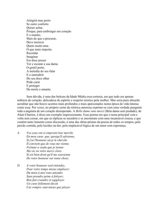 Atingirá mau porto
Se outro conforto
Quiser achar.
Porque, para embriagar um coração
E o manter,
Mais do que o procurar,
Deve merecer
Quem muito ama.
O que mais importa:
Recordar
Imaginar
Em doce prazer
Ver e escutar a sua dama
O gentil porte,
A melodia do seu falar
E o entreabrir
Do seu doce olhar
Pode curar
E proteger
Da morte o amante.
Sem dúvida, é uma das belezas da Idade Média essa cortesia, em que tudo era apenas
nobreza de coração, delicadeza de espírito e respeito místico pela mulher. Mas seria puro absurdo
acreditar que não houve acentos mais profundos e mais apaixonados numa época de vida intensa
como essa. Por vezes, no próprio cerne da retórica amorosa exprime-se com uma verdade pungente
toda a angústia de um coração desesperado. A Belle dame sans merci (Bela dama sem piedade), de
Alain Chartier, é disso um exemplo impressionante. Esse poema em que o tema principal vem e
volta sem cessar, em que as réplicas se sucedem e se encontram com uma incansável crueza, e que
contém tanto lamento como discussão, é uma das obras-primas da poesia de todos os tempos, pela
paixão contida, pela lucidez na dor, pela implacável lógica de um amor sem esperança.
A. Vos yeux ont si empreint leur merche
En mon cœur, que, quoiqu'il advienne,
Si j'ai l'honneur où je le cherche
Il convient que de vous me vienne.
Fortune a voulu que je tienne
Ma vie en votre merci close:
Si est bien droit qu'il me souvienne
De votre honneur sur toute chose.
D. A votre honneur seul entendez,
Pour votre temps mieux employer;
Du mien à moi vous attendez
Sans prendre peine à foloyer;
Bon fait craindre et supployer
Un cœur follement déceü
Car rompre vaut mieux que ployer.
 
