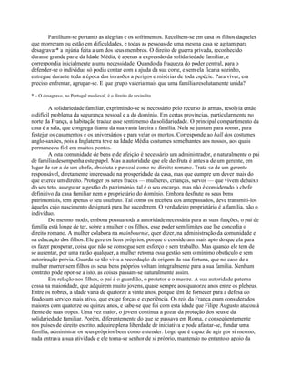 Partilham-se portanto as alegrias e os sofrimentos. Recolhem-se em casa os filhos daqueles
que morreram ou estão em dificuldades, e todas as pessoas de uma mesma casa se agitam para
desagravar* a injúria feita a um dos seus membros. O direito de guerra privada, reconhecido
durante grande parte da Idade Média, é apenas a expressão da solidariedade familiar, e
correspondia inicialmente a uma necessidade. Quando da fraqueza do poder central, para o
defender-se o indivíduo só podia contar com a ajuda da sua corte, e sem ela ficaria sozinho,
entregue durante toda a época das invasões a perigos e misérias de toda espécie. Para viver, era
preciso enfrentar, agrupar-se. E que grupo valeria mais que uma família resolutamente unida?
* – O desagravo, no Portugal medieval, é o direito de revindita.
A solidariedade familiar, exprimindo-se se necessário pelo recurso às armas, resolvia então
o difícil problema da segurança pessoal e a do domínio. Em certas províncias, particularmente no
norte da França, a habitação traduz esse sentimento da solidariedade. O principal compartimento da
casa é a sala, que congrega diante da sua vasta lareira a família. Nela se juntam para comer, para
festejar os casamentos e os aniversários e para velar os mortos. Corresponde ao hall dos costumes
anglo-saxões, pois a Inglaterra teve na Idade Média costumes semelhantes aos nossos, aos quais
permaneceu fiel em muitos pontos.
A esta comunidade de bens e de afeição é necessário um administrador, e naturalmente o pai
de família desempenha este papel. Mas a autoridade que ele desfruta é antes a de um gerente, em
lugar de ser a de um chefe, absoluta e pessoal como no direito romano. Trata-se de um gerente
responsável, diretamente interessado na prosperidade da casa, mas que cumpre um dever mais do
que exerce um direito. Proteger os seres fracos — mulheres, crianças, servos — que vivem debaixo
do seu teto, assegurar a gestão do patrimônio, tal é o seu encargo, mas não é considerado o chefe
definitivo da casa familiar nem o proprietário do domínio. Embora desfrute os seus bens
patrimoniais, tem apenas o seu usufruto. Tal como os recebeu dos antepassados, deve transmiti-los
àqueles cujo nascimento designará para lhe sucederem. O verdadeiro proprietário é a família, não o
indivíduo.
Do mesmo modo, embora possua toda a autoridade necessária para as suas funções, o pai de
família está longe de ter, sobre a mulher e os filhos, esse poder sem limites que lhe concedia o
direito romano. A mulher colabora na mainbournie, quer dizer, na administração da comunidade e
na educação dos filhos. Ele gere os bens próprios, porque o consideram mais apto do que ela para
os fazer prosperar, coisa que não se consegue sem esforço e sem trabalho. Mas quando ele tem de
se ausentar, por uma razão qualquer, a mulher retoma essa gestão sem o mínimo obstáculo e sem
autorização prévia. Guarda-se tão viva a recordação da origem da sua fortuna, que no caso de a
mulher morrer sem filhos os seus bens próprios voltam integralmente para a sua família. Nenhum
contrato pode opor-se a isto, as coisas passam-se naturalmente assim.
Em relação aos filhos, o pai é o guardião, o protetor e o mestre. A sua autoridade paterna
cessa na maioridade, que adquirem muito jovens, quase sempre aos quatorze anos entre os plebeus.
Entre os nobres, a idade varia de quatorze a vinte anos, porque têm de fornecer para a defesa do
feudo um serviço mais ativo, que exige forças e experiência. Os reis da França eram considerados
maiores com quatorze ou quinze anos, e sabe-se que foi com esta idade que Filipe Augusto atacou à
frente de suas tropas. Uma vez maior, o jovem continua a gozar da proteção dos seus e da
solidariedade familiar. Porém, diferentemente do que se passava em Roma, e conseqüentemente
nos países de direito escrito, adquire plena liberdade de iniciativa e pode afastar-se, fundar uma
família, administrar os seus próprios bens como entender. Logo que é capaz de agir por si mesmo,
nada entrava a sua atividade e ele torna-se senhor de si próprio, mantendo no entanto o apoio da
 