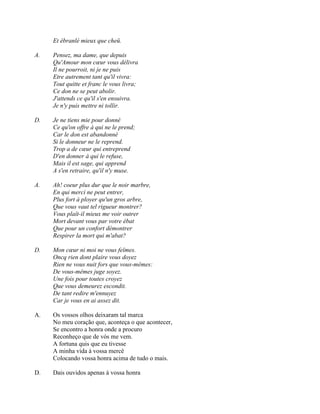 Et ébranlé mieux que cheü.
A. Pensez, ma dame, que depuis
Qu'Amour mon cœur vous délivra
Il ne pourroit, ni je ne puis
Etre autrement tant qu'il vivra:
Tout quitte et franc le vous livra;
Ce don ne se peut abolir.
J'attends ce qu'il s'en ensuivra.
Je n'y puis mettre ni tollir.
D. Je ne tiens mie pour donné
Ce qu'on offre à qui ne le prend;
Car le don est abandonné
Si le donneur ne le reprend.
Trop a de cœur qui entreprend
D'en donner à qui le refuse,
Mais il est sage, qui apprend
A s'en retraire, qu'il n'y muse.
A. Ah! coeur plus dur que le noir marbre,
En qui merci ne peut entrer,
Plus fort à ployer qu'un gros arbre,
Que vous vaut tel rigueur montrer?
Vous plaît-il mieux me voir outrer
Mort devant vous par votre ébat
Que pour un confort démontrer
Respirer la mort qui m'abat?
D. Mon cœur ni moi ne vous feïmes.
Oncq rien dont plaire vous doyez
Rien ne vous nuit fors que vous-mêmes:
De vous-mêmes juge soyez.
Une fois pour toutes croyez
Que vous demeurez escondit.
De tant redire m'ennuyez
Car je vous en ai assez dit.
A. Os vossos olhos deixaram tal marca
No meu coração que, aconteça o que acontecer,
Se encontro a honra onde a procuro
Reconheço que de vós me vem.
A fortuna quis que eu tivesse
A minha vida à vossa mercê
Colocando vossa honra acima de tudo o mais.
D. Dais ouvidos apenas à vossa honra
 