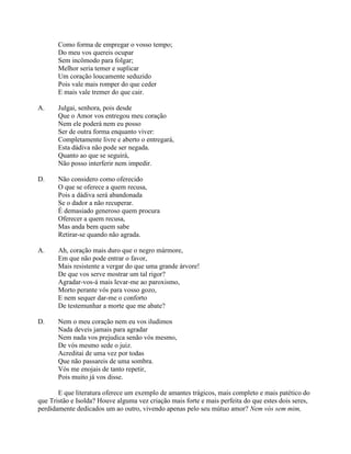 Como forma de empregar o vosso tempo;
Do meu vos quereis ocupar
Sem incômodo para folgar;
Melhor seria temer e suplicar
Um coração loucamente seduzido
Pois vale mais romper do que ceder
E mais vale tremer do que cair.
A. Julgai, senhora, pois desde
Que o Amor vos entregou meu coração
Nem ele poderá nem eu posso
Ser de outra forma enquanto viver:
Completamente livre e aberto o entregará,
Esta dádiva não pode ser negada.
Quanto ao que se seguirá,
Não posso interferir nem impedir.
D. Não considero como oferecido
O que se oferece a quem recusa,
Pois a dádiva será abandonada
Se o dador a não recuperar.
É demasiado generoso quem procura
Oferecer a quem recusa,
Mas anda bem quem sabe
Retirar-se quando não agrada.
A. Ah, coração mais duro que o negro mármore,
Em que não pode entrar o favor,
Mais resistente a vergar do que uma grande árvore!
De que vos serve mostrar um tal rigor?
Agradar-vos-á mais levar-me ao paroxismo,
Morto perante vós para vosso gozo,
E nem sequer dar-me o conforto
De testemunhar a morte que me abate?
D. Nem o meu coração nem eu vos iludimos
Nada deveis jamais para agradar
Nem nada vos prejudica senão vós mesmo,
De vós mesmo sede o juiz.
Acreditai de uma vez por todas
Que não passareis de uma sombra.
Vós me enojais de tanto repetir,
Pois muito já vos disse.
E que literatura oferece um exemplo de amantes trágicos, mais completo e mais patético do
que Tristão e Isolda? Houve alguma vez criação mais forte e mais perfeita do que estes dois seres,
perdidamente dedicados um ao outro, vivendo apenas pelo seu mútuo amor? Nem vós sem mim,
 