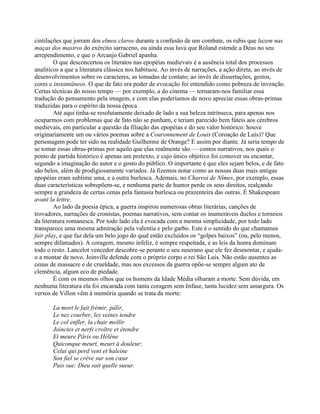 cintilações que jorram dos elmos claros durante a confusão de um combate, os rubis que luzem nas
maças dos mastros do exército sarraceno, ou ainda essa luva que Roland estende a Deus no seu
arrependimento, e que o Arcanjo Gabriel apanha.
O que desconcertou os literatos nas epopéias medievais é a ausência total dos processos
analíticos a que a literatura clássica nos habituou. Ao invés de narrações, a ação direta; ao invés de
desenvolvimentos sobre os caracteres, as tomadas de contato; ao invés de dissertações, gestos,
cores e instantâneos. O que de fato era poder de evocação foi entendido como pobreza de invenção.
Certas técnicas do nosso tempo — por exemplo, a do cinema — tornaram-nos familiar essa
tradução do pensamento pela imagem, e com elas poderíamos de novo apreciar essas obras-primas
traduzidas para o espírito da nossa época.
Até aqui tinha-se resolutamente deixado de lado a sua beleza intrínseca, para apenas nos
ocuparmos com problemas que de fato não se punham, e teriam parecido bem fúteis aos cérebros
medievais, em particular a questão da filiação das epopéias e do seu valor histórico: houve
originariamente um ou vários poemas sobre a Couronnement de Louis (Coroação de Luís)? Que
personagem pode ter sido na realidade Guilherme de Orange? E assim por diante. Já seria tempo de
se tomar essas obras-primas por aquilo que elas realmente são — contos narrativos, nos quais o
ponto de partida histórico é apenas um pretexto, e cujo único objetivo foi comover ou encantar,
segundo a imaginação do autor e o gosto do público. O importante é que eles sejam belos, e de fato
são belos, além de prodigiosamente variados. Já fizemos notar como as nossas duas mais antigas
epopéias eram sublime uma, e a outra burlesca. Ademais, no Charroi de Nîmes, por exemplo, essas
duas características sobrepõem-se, e nenhuma parte de humor perde os seus direitos, realçando
sempre a grandeza de certas cenas pela fantasia burlesca ou prazenteira das outras. É Shakespeare
avant la lettre.
Ao lado da poesia épica, a guerra inspirou numerosas obras literárias, canções de
trovadores, narrações de cronistas, poemas narrativos, sem contar os inumeráveis duelos e torneios
da literatura romanesca. Por todo lado ela é evocada com a mesma simplicidade, por todo lado
transparece uma mesma admiração pela valentia e pelo garbo. Este é o sentido do que chamamos
fair play, e que faz dela um belo jogo do qual estão excluídos os “golpes baixos” (ou, pelo menos,
sempre difamados). A coragem, mesmo infeliz, é sempre respeitada, e as leis da honra dominam
todo o resto. Lancelot vencedor descobre-se perante o seu suserano que ele fez desmontar, e ajuda-
o a montar de novo. Joinville defende com o próprio corpo o rei São Luís. Não estão ausentes as
cenas de massacre e de crueldade, mas aos excessos da guerra opõe-se sempre algum ato de
clemência, algum eco de piedade.
É com os mesmos olhos que os homens da Idade Média olharam a morte. Sem dúvida, em
nenhuma literatura ela foi encarada com tanta coragem sem ênfase, tanta lucidez sem amargura. Os
versos de Villon vêm à memória quando se trata da morte:
La mort le fait frémir, pâlir,
Le nez courber, les veines tendre
Le col enfler, la chair mollir
Joinctes et nerfs croître et étendre
Et meure Pâris ou Hélène
Quiconque meurt, meurt à douleur;
Celui qui perd vent et haleine
Son fiel se crève sur son cœur
Puis sue: Dieu sait quelle sueur.
 