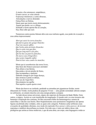 A morte o faz estremecer, empalidecer,
O nariz curvar, as veias entesar
O pescoço intumescer, a carne afrouxar,
Articulações e nervos distender.
Faleça Paris ou Helena,
Quem quer que morra morre dolorosamente;
Aquele que perde o ar e o fôlego,
Sentindo a morte apertar-lhe no coração,
Sua, Deus sabe que suor.
Numerosos outros poetas falaram dela com esse realismo agudo, esse poder de evocação e
essa calma impressionante:
Mort qui saisis les terres franches
Qui fait ta queuz des gorges blanches
Pour ton raseoir affiler,
Qui l'arbre plein de fruits ébranches
Que le riche n'ait que filer,
Qui par long mal le sais piler,
Qui lui ôtes au pont les planches,
Dis moi à ceux d'Angivillers
Que tu fais t'aiguille enfiler
Dont tu leur veux coudre les manches.
Morte que te assenhoreias das terras livres,
Que fazes dos brancos pescoços amolador
Para afiares a tua lâmina,
Que podas a árvore prenhe de frutos,
Que acompanhas o opulento
Sabendo esmagá-lo por longa doença,
Que arrancas à ponte as tábuas,
Dize aos de Angivillers
Que preparas tua agulha
Para aqueles a quem queres coser.
Morte dos bravos na confusão, perdendo as entranhas por gigantescas feridas; morte
dilacerante de Tristão; morte piedosa do pequeno Vivien — uma grande serenidade subsiste sempre
no sofrimento, no entanto descrita com uma energia própria a arrepiar.
Ao lado desses temas universais, alguns são especiais da literatura da Idade Média. Entre
outros, a mágica. Assiste-se a um transbordar da imaginação. O mundo real e os seus tesouros não
bastaram à inspiração dos contistas, foi-lhes necessário beber da fantasmagoria e semear de
maravilhas a vida dos seus heróis. Bem freqüentemente esses pormenores imaginários são apenas
figuras encobrindo altas verdades, entre as quais está a alegoria. Podemos achar artificiais essas
evocações de qualidades abstratas, esse modo de expressão Doce pensar e falso parecer, de invocar
esperança e maldizer desconfiança ou traição. Em todo caso, é mais um indício dessa vida
prodigiosa que anima as letras medievais, e que dá uma alma, um corpo, uma linguagem a todas as
 