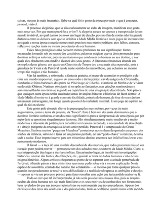 coisas, mesmo às mais imateriais. Sabe-se qual foi o gosto da época por tudo o que é concreto,
pessoal, visível.
O processo alegórico, que se alia curiosamente ao culto da imagem, manifesta este gosto
mais uma vez. Por que menosprezá-lo a priori? A alegoria parece ser apenas a transposição de um
mundo invisível, ao qual damos de novo um lugar de eleição, pois no fim de contas não há grande
distância entre os debates com que se deleitou a Idade Média literária e esses jogos do inconsciente,
aos quais a nossa época concede nomes mais precisos mas menos poéticos: atos falhos, censura,
reflexos e reações mais ou menos conscientes do ser humano.
Esses fatos prodigiosos não parecem menos profundos na sua significação: fontes
encantadas jorrando sob os passos dos cavaleiros; palavras mágicas que se deve pronunciar para
dominar as forças naturais; poderes misteriosos que conduzem os homens ao seu destino, e aos
quais eles obedecem sem medir o alcance dos seus gestos. A literatura romanesca abunda em
exemplos deste gênero, aos quais um Chrestien de Troyes deu a sua mais alta expressão, pois a
grandeza de Yvain e de Perceval reside neste sentido do maravilhoso, que achamos ao mesmo
tempo tão mágico e tão humano.
Mas há também, e sobretudo, a fantasia gratuita, o prazer de acumular os prodígios e de
criar um mundo impossível, o gosto do estouvado e da brejeirice: cavalo mágico de Cléomadès,
zombarias e feitos burlescos dos pares no Pélérinage de Charles, aventuras de Merlin e de Viviane
ou do anão Obéron. Nenhum obstáculo aí se opõe ao fantástico, e as criações semitrocistas e
semimaravilhadas sucedem-se segundo os caprichos de uma imaginação desenfreada. Não parece
que qualquer outra época tenha suscitado tantas invenções bizarras e histórias de fazer dormir. A
Idade Média divertiu-se à grande com esta facilidade, própria do homem, de tirar do seu cérebro
um mundo estravagante, tão longe quanto possível da realidade material. É um jogo de espírito no
qual ela foi excelente.
Este gosto pelo absurdo alia-se às preocupações mais nobres, por vezes às mais
angustiantes, como o tema da procura, da “busca”. Este é bem um dos mais dominantes que o
domínio literário conheceu, e um dos mais significativos para a compreensão de uma época que por
meio dele se aproxima singularmente da nossa. São simultaneamente muito medievais e muito
modernos a obsessão da partida para encontrar um tesouro escondido, a necessidade de descoberta
e o desejo pungente da reconquista de um amor perdido. Perceval é o antepassado do Grand
Meaulnes. Embora muitos “pequenos Meaulnes” posteriores nos tenham desgostado um pouco dos
sonhos da infância, subsiste o tema de um paraíso perdido, de um “gesto-chave” a realizar, de uma
sede a saciar. Esse ímpeto incerto para um misterioso destino encontra eco infalível nas letras e no
pensamento modernos.
O Graal — a taça de uma matéria desconhecida dos mortais, que todos procuram mas só um
coração puro poderá reaver — permanece um dos achados mais sedutores da Idade Média. Claro, a
sua interpretação deu lugar a incríveis tolices. Em primeiro lugar, às inevitáveis investigações
históricas: análise das fontes, das filiações, etc., quando se trata de dados humanos e não de um
enigma histórico. Alguns críticos chegaram ao ponto de se espantar com a atitude perturbada de
Perceval, olhando passar a taça misteriosa sem ousar pedir sobre ela a menor explicação. Nesta
espécie de assombro, contudo tão natural, tão verdadeiro — o mesmo que toma qualquer pessoa
quando inesperadamente se resolve uma dificuldade e a realidade ultrapassa as ambições e desejos
— apenas se viu um processo poético para fazer ressaltar uma ação que teria podido acabar-se lá.
Pode-se crer que tal incompreensão já não seria possível nos nossos dias, pois as reações
ocultas da alma humana nos são mais familiares e os seus motivos desconhecidos nos foram mais
bem revelados do que nas épocas racionalistas ou sentimentais que nos precederam. Apesar dos
excessos e dos erros dos ocultistas e dos psicanalistas, tanto o ocultismo quanto numa certa medida
 
