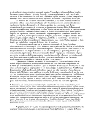a psicanálise prestaram-nos nisso um grande serviço. Ver em Perceval ou em Galahad simples
heróis de romance-folhetim, cujo autor faz render a massa arquitetando as mais complicadas
aventuras, é desconhecer uma das mais altas criações do espírito humano, exibindo essa profunda
sabedoria e essa desconcertante audácia que representa, no mundo, a simplicidade de coração.
E a demanda dos cavaleiros errantes traduz também, a seu modo, esse movimento que
caracteriza a Idade Média. Era normal que a febre itinerante dos nossos antepassados deixasse
vestígios na literatura. Fora as obras de Chaucer, que dela são a expressão mais direta,
reencontramo-la nos romances de aventuras e na literatura cavaleiresca. Filipe de Beaumanoir
declara, sem rodeios, que “deviam cegar os olhos” àquele que, na sua juventude, se contenta com as
paisagens familiares e não experimenta o desejo de descobrir outros horizontes. Tanto quanto a
angústia das separações, cantou a Idade Média a alegria das partidas. Um motete anônimo do
século XII diz: N'en puis ma grand joie celer, en Egypte je vais aller (Não posso ocultar a minha
imensa alegria, vou para o Egito). A peregrinação, sob todas as suas formas, é tão familiar à
literatura como à vida, fornecendo motivo de gracejo como tudo o mais. O abuso que dela se fazia
inspira um capítulo bem engraçado de Quinze joies de mariage.
Eis enfim um tema universal que se tornou um tema medieval: Deus. Opondo-se
diametralmente à teoria que depois veio a prevalecer na arte poética e dos clássicos, a Idade Média
bebeu na sua fé como na mais pura fonte de toda a poesia. Como poderia um crente imbuído da sua
religião abstrair da sua própria substância na sua atividade poética, a qual exige, mais do que
qualquer outra, a participação de todas as faculdades do ser? Negligenciar o sentimento religioso
em poesia, nessa época de fé sincera, apenas redundaria em mutilar o homem, em introduzir nele
uma dissociação e uma negação nesse domínio essencialmente afirmativo que é a poesia,
condenando-a por conseqüência a tornar-se artificial e pouco sincera.
O pensamento de Deus é inseparável da poesia medieval. Podemos dizer que todas as
formas da piedade medieval passaram alternadamente nas suas letras:* Os companheiros de
Roland, que caem na confusão invocando Deus; os cavaleiros do Jeu de Saint-Nicolas, que os seus
anjos acolhem em grande alegria depois do seu massacre pelo exército sarraceno; a Ave Maria de
Beaumanoir; a balada que François Villon fez, a rogo de sua mãe, para rezar a Nossa Senhora.
Como a Idade Média teve uma predileção pelo culto da Virgem — mais doce flor do que é a rosa
— a sua graciosa imagem anima o conjunto da poesia, tanto profana como sagrada. Um Thibaut de
Champagne vem procurar junto dela remédio para o seu desgosto de amor: Quand dame perds,
Dame me soit aidant! (Quando se perde a senhora, que Nossa Senhora me valha!). Assim é que o
poeta medieval sente e pensa naturalmente como cristão, mesmo nas suas faltas e prazeres.
* - Não se pode, sem espanto, assinalar a opinião singular que emite sobre este assunto Thierry Maulnier, na sua
Introduction à la poésie française, onde o domínio medieval é totalmente negligenciado e ignorado. Segundo esta obra,
a poesia francesa de todos os tempos teria instintivamente seguido o conselho de Boileau, e apenas teria conhecido as
divindades da mitologia. Contudo, viu-se obrigado a admitir algumas exceções: “Villon, d'Aubigné, Corneille, Racine
escreveram poemas cristãos, mas era para comprar ou pagar o direito de ter escrito poemas que o não fossem”.
Notemos, de passagem, que se tem dificuldade em acreditar que Villon só tenha escrito a Ballade des pendus para fazer
aceitar Belle Heaulmière, ou que Corneille só tenha composto Polyeucte para se fazer perdoar pelo Horace. Parece
também difícil eliminar com isso todos aqueles que falaram de um Deus bem cristão (ainda que para blasfemar o seu
nome) e riscar assim, de uma só penada, todos os românticos — Baudelaire, Rimbaud, Verlaine, Péguy, Claudel,
Francis James e tantos jovens poetas contemporâneos. Em todo o caso, o conjunto da poesia medieval contradiz
formalmente essa tese.
A Igreja foi, nessa época, uma prodigiosa inspiradora. Foi ela que deu origem ao teatro, ela
que fazia vibrar as multidões com os pormenores da Paixão de Cristo ou os Milagres de Nossa
 
