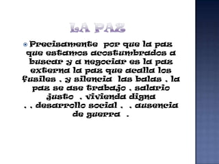  Precisamente por que la paz
 que estamos acostumbrados a
  buscar y a negociar es la paz
  externa la paz que acalla los
fusiles , y silencia las balas , la
   paz se ase trabajo , salario
      justo , vivienda digna
, , desarrollo social , , ausencia
            de guerra .
 