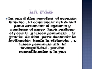    La paz d dios penetra el corazón
    humano , la conciencia individual
        para arrancar el egoísmo y
     sembrar el amor hará radicar
     el pecado y hacer germinar , la
    gracia de dios para destruir la
    inclinación hacia la violencia , y
          hacer germinar allí la
           tranquilidad , perdón
          reanailisacion y la paz
 