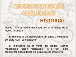 Desde 1736 se había implantado en el virreinato de la
Nueva Granada:
• El monopolio del aguardiente de caña; a mediados
del siglo XVIII, se estableció
• El monopolio de la venta del tabaco. Dichos
monopolios fueron reforzados (1776-1780), para
atender las necesidades de la guerra con Inglaterra.