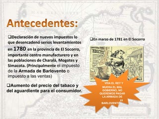 Declaración de nuevos impuestos lo
que desencadenó serios levantamientos
en 1780 en la provincia de El Socorro,
importante centro manufacturero y en
las poblaciones de Charalá, Mogotes y
Simacota. (Principalmente el impuesto
de la Armada de Barlovento o
impuesto a las ventas)
En marzo de 1781 en El Socorro
Aumento del precio del tabaco y
del aguardiente para el consumidor.
“VIVA EL REY Y
MUERA EL MAL
GOBIERNO, NO
QUEREMOS PAGAR
LA ARMADA DE
BARLOVENTO”