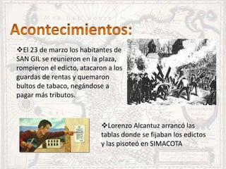 El 23 de marzo los habitantes de
SAN GIL se reunieron en la plaza,
rompieron el edicto, atacaron a los
guardas de rentas y quemaron
bultos de tabaco, negándose a
pagar más tributos.
Lorenzo Alcantuz arrancó las
tablas donde se fijaban los edictos
y las pisoteó en SIMACOTA