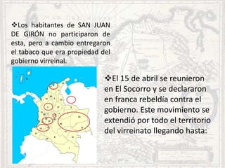 Los habitantes de SAN JUAN
DE GIRÓN no participaron de
esta, pero a cambio entregaron
el tabaco que era propiedad del
gobierno virreinal.
El 15 de abril se reunieron
en El Socorro y se declararon
en franca rebeldía contra el
gobierno. Este movimiento se
extendió por todo el territorio
del virreinato llegando hasta: