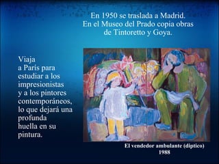 En 1950 se traslada a Madrid. En el Museo del Prado copia obras de Tintoretto y Goya. Viaja a París para estudiar a los impresionistas y a los pintores contemporáneos, lo que dejará una profunda huella en su pintura. El vendedor ambulante (diptico) 1988 