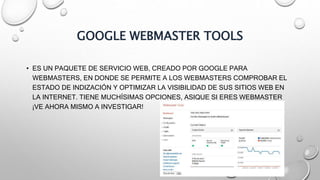 GOOGLE WEBMASTER TOOLS
• ES UN PAQUETE DE SERVICIO WEB, CREADO POR GOOGLE PARA
WEBMASTERS, EN DONDE SE PERMITE A LOS WEBMASTERS COMPROBAR EL
ESTADO DE INDIZACIÓN Y OPTIMIZAR LA VISIBILIDAD DE SUS SITIOS WEB EN
LA INTERNET. TIENE MUCHÍSIMAS OPCIONES, ASIQUE SI ERES WEBMASTER
¡VE AHORA MISMO A INVESTIGAR!
 