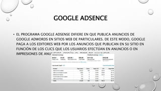 GOOGLE ADSENCE
• EL PROGRAMA GOOGLE ADSENSE DIFIERE EN QUE PUBLICA ANUNCIOS DE
GOOGLE ADWORDS EN SITIOS WEB DE PARTICULARES. DE ESTE MODO, GOOGLE
PAGA A LOS EDITORES WEB POR LOS ANUNCIOS QUE PUBLICAN EN SU SITIO EN
FUNCIÓN DE LOS CLICS QUE LOS USUARIOS EFECTÚAN EN ANUNCIOS O EN
IMPRESIONES DE ANUNCIOS, SEGÚN EL TIPO DE ANUNCIO.
 