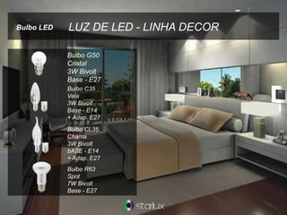 LUZ DE LED - LINHA DECOR
Bulbo G50
Cristal
3W Bivolt
Base - E27
Bulbo C35
Vela
3W Bivolt
Base - E14
+ Adap. E27
Bulbo CL35
Chama
3W Bivolt
bASE - E14
+ Adap. E27
Bulbo R63
Spot
7W Bivolt
Base - E27
Bulbo LED