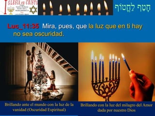 Luc_11:35 Mira, pues, que la luz que en ti hay
no sea oscuridad.
Brillando ante el mundo con la luz de la
vanidad (Oscuridad Espiritual)
Brillando con la luz del milagro del Amor
dada por nuestro Dios
 