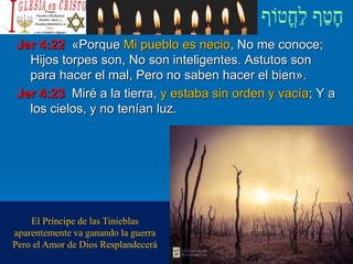 Jer 4:22 «Porque Mi pueblo es necio, No me conoce;
Hijos torpes son, No son inteligentes. Astutos son
para hacer el mal, Pero no saben hacer el bien».
Jer 4:23 Miré a la tierra, y estaba sin orden y vacía; Y a
los cielos, y no tenían luz.
El Príncipe de las Tinieblas
aparentemente va ganando la guerra
Pero el Amor de Dios Resplandecerá
 