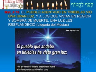 Mat_4:16 EL PUEBLO ASENTADO EN TINIEBLAS VIO
UNA GRAN LUZ, Y A LOS QUE VIVÍAN EN REGIÓN
Y SOMBRA DE MUERTE, UNA LUZ LES
RESPLANDECIÓ (Llegada del Mesías)
 