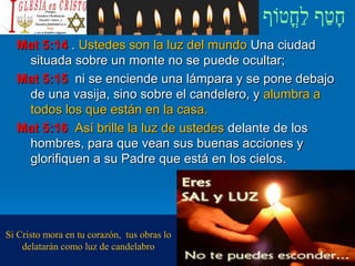 Mat 5:14 . Ustedes son la luz del mundo Una ciudad
situada sobre un monte no se puede ocultar;
Mat 5:15 ni se enciende una lámpara y se pone debajo
de una vasija, sino sobre el candelero, y alumbra a
todos los que están en la casa.
Mat 5:16 Así brille la luz de ustedes delante de los
hombres, para que vean sus buenas acciones y
glorifiquen a su Padre que está en los cielos.
Si Cristo mora en tu corazón, tus obras lo
delatarán como luz de candelabro
 