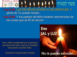 Luc 2:32 LUZ DE REVELACIÓN A LOS GENTILES, Y
gloria de Tu pueblo Israel».
Luc 2:33 Y los padres del Niño estaban asombrados de
las cosas que de Él se decían.
José y María asombrados por la profecías
que decían del niño, y que no se limitaba
únicamente al pueblo Judío.
Jesucristo Luz para todo el mundo
 
