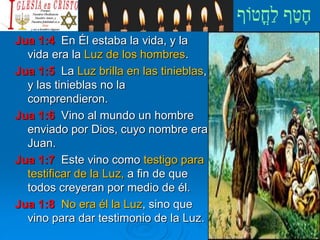 Jua 1:4 En Él estaba la vida, y la
vida era la Luz de los hombres.
Jua 1:5 La Luz brilla en las tinieblas,
y las tinieblas no la
comprendieron.
Jua 1:6 Vino al mundo un hombre
enviado por Dios, cuyo nombre era
Juan.
Jua 1:7 Este vino como testigo para
testificar de la Luz, a fin de que
todos creyeran por medio de él.
Jua 1:8 No era él la Luz, sino que
vino para dar testimonio de la Luz.
 