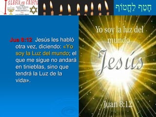 Jua 8:12 Jesús les habló
otra vez, diciendo: «Yo
soy la Luz del mundo; el
que me sigue no andará
en tinieblas, sino que
tendrá la Luz de la
vida».
 
