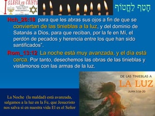 Hch_26:18 para que les abras sus ojos a fin de que se
conviertan de las tinieblas a la luz, y del dominio de
Satanás a Dios, para que reciban, por la fe en Mí, el
perdón de pecados y herencia entre los que han sido
santificados”.
Rom_13:12 La noche está muy avanzada, y el día está
cerca. Por tanto, desechemos las obras de las tinieblas y
vistámonos con las armas de la luz.
La Noche (la maldad) está avanzada,
salgamos a la luz en la Fe, que Jesucristo
nos salva si en nuestra vida El es el Señor
 
