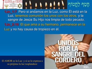 1Jn_1:7 Pero si andamos en la Luz, como Él está en la
Luz, tenemos comunión los unos con los otros, y la
sangre de Jesús Su Hijo nos limpia de todo pecado.
1Jn_2:10 El que ama a su hermano, permanece en la
Luz y no hay causa de tropiezo en él.
El AMOR es la Luz y si se lo expresa a
su prójimo la luz resplandece
 