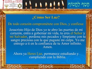 ¿Cómo Ser Luz?
De todo corazón comprométete con Dios, y confiesa:
Jesucristo Hijo de Dios yo te abro las puertas de mi
corazón, entra a gobernar mi vida, tu eres el Señor y
mi Salvador, perdona mis pecados y límpiame con tu
sangre preciosa con la que pagaste mi culpa. Yo me
entrego a ti en la confianza de tu Amor infinito.
Amen.
Ahora ya Heres Luz, permanece estudiando y
cumpliendo con la Biblia.
 