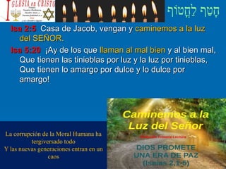 Isa 2:5 Casa de Jacob, vengan y caminemos a la luz
del SEÑOR.
Isa 5:20 ¡Ay de los que llaman al mal bien y al bien mal,
Que tienen las tinieblas por luz y la luz por tinieblas,
Que tienen lo amargo por dulce y lo dulce por
amargo!
La corrupción de la Moral Humana ha
tergiversado todo
Y las nuevas generaciones entran en un
caos
 