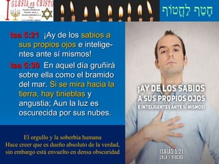 Isa 5:21 ¡Ay de los sabios a
sus propios ojos e intelige-
ntes ante sí mismos!
Isa 5:30 En aquel día gruñirá
sobre ella como el bramido
del mar. Si se mira hacia la
tierra, hay tinieblas y
angustia; Aun la luz es
oscurecida por sus nubes.
El orgullo y la soberbia humana
Hace creer que es dueño absoluto de la verdad,
sin embargo está envuelto en densa obscuridad
 