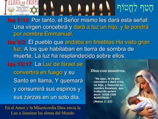 Isa 7:14 Por tanto, el Señor mismo les dará esta señal:
Una virgen concebirá y dará a luz un hijo, y le pondrá
por nombre Emmanuel.
Isa 9:2 El pueblo que andaba en tinieblas Ha visto gran
luz; A los que habitaban en tierra de sombra de
muerte, La luz ha resplandecido sobre ellos.
Isa 10:17 La Luz de Israel se
convertirá en fuego y su
Santo en llama, Y quemará
y consumirá sus espinos y
sus zarzas en un solo día.
En el Amor y la Misericordia Dios envía la
Luz a iluminar las almas del Mundo
 