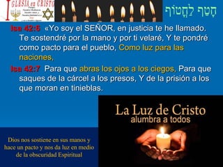 Isa 42:6 «Yo soy el SEÑOR, en justicia te he llamado.
Te sostendré por la mano y por ti velaré, Y te pondré
como pacto para el pueblo, Como luz para las
naciones,
Isa 42:7 Para que abras los ojos a los ciegos, Para que
saques de la cárcel a los presos, Y de la prisión a los
que moran en tinieblas.
Dios nos sostiene en sus manos y
hace un pacto y nos da luz en medio
de la obscuridad Espiritual
 