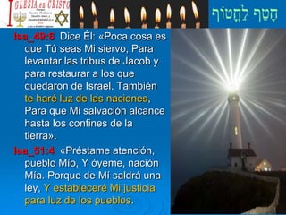 Isa_49:6 Dice Él: «Poca cosa es
que Tú seas Mi siervo, Para
levantar las tribus de Jacob y
para restaurar a los que
quedaron de Israel. También
te haré luz de las naciones,
Para que Mi salvación alcance
hasta los confines de la
tierra».
Isa_51:4 «Préstame atención,
pueblo Mío, Y óyeme, nación
Mía. Porque de Mí saldrá una
ley, Y estableceré Mi justicia
para luz de los pueblos.
 