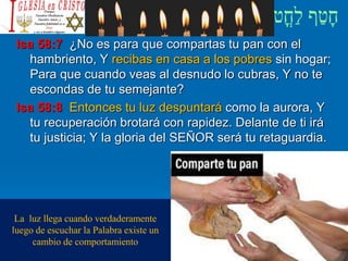 Isa 58:7 ¿No es para que compartas tu pan con el
hambriento, Y recibas en casa a los pobres sin hogar;
Para que cuando veas al desnudo lo cubras, Y no te
escondas de tu semejante?
Isa 58:8 Entonces tu luz despuntará como la aurora, Y
tu recuperación brotará con rapidez. Delante de ti irá
tu justicia; Y la gloria del SEÑOR será tu retaguardia.
La luz llega cuando verdaderamente
luego de escuchar la Palabra existe un
cambio de comportamiento
 