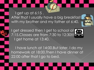     I get up at 6:15 . Afterthat I usuallyhave a bigbreakfastwith my brother and my father at 6:40.I getdressedthen I gettoschool at 7:15.Classes are from 7:30 to 12:30!!!I gethome at 13:40.    I havelunch at 14:00.But later, I do my homework at 18:00.Then I havedinner at 22:00 afterthat I gotobed.