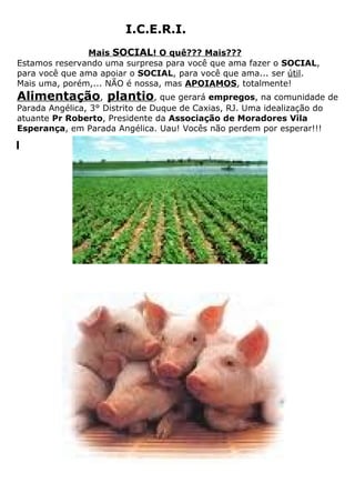 I.C.E.R.I.
               Mais SOCIAL! O quê??? Mais???
Estamos reservando uma surpresa para você que ama fazer o SOCIAL,
para você que ama apoiar o SOCIAL, para você que ama... ser útil.
Mais uma, porém,... NÃO é nossa, mas APOIAMOS, totalmente!
Alimentação, plantio, que gerará empregos, na comunidade de
Parada Angélica, 3° Distrito de Duque de Caxias, RJ. Uma idealização do
atuante Pr Roberto, Presidente da Associação de Moradores Vila
Esperança, em Parada Angélica. Uau! Vocês não perdem por esperar!!!
 