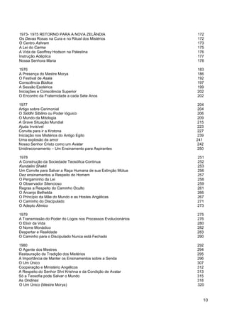 10
1973- 1975 RETORNO PARA A NOVA ZELÂNDIA 172
Os Devas Rosas na Cura e no Ritual dos Mistérios 172
O Centro Ashram 173
A Lei do Carma 175
A Vida de Geoffrey Hodson na Palestina 176
Instrução Adéptica 177
Nossa Senhora Maria 178
1976 183
A Presença do Mestre Morya 186
O Festival de Asala 192
Consciência Búdica 197
A Sessão Esotérica 199
Iniciações e Consciência Superior 202
O Encontro da Fraternidade a cada Sete Anos 202
1977 204
Artigo sobre Cerimonial 204
O Siddhi Sibilino ou Poder Ióguico 206
O Mundo da Mitologia 209
A Grave Situação Mundial 215
Ajuda Invisível 223
Convite para ir a Krotona 227
Iniciação nos Mistérios do Antigo Egito 239
Uma explosão de amor 241
Nosso Senhor Cristo como um Avatar 242
Unidirecionamento – Um Ensinamento para Aspirantes 250
1978 251
A Construção da Sociedade Teosófica Continua 252
Kundalini Shakti 253
Um Convite para Salvar a Raça Humana de sua Extinção Mútua 256
Dez ensinamentos a Respeito do Homem 257
O Pergaminho da Lei 258
O Observador Silencioso 259
Regras a Respeito do Caminho Oculto 261
O Arcanjo Bethelda 266
O Princípio da Mãe do Mundo e as Hostes Angélicas 267
O Caminho do Discipulado 271
O Adepto Átmico 273
1979 275
A Transmissão do Poder do Logos nos Processos Evolucionários 276
O Elixir da Vida 280
O Nome Monádico 282
Despertar e Realidade 283
O Caminho para o Discipulado Nunca está Fechado 290
1980 292
O Agente dos Mestres 294
Restauração da Tradição dos Mistérios 295
A Importância de Manter os Ensinamentos sobre a Senda 296
O Um Único 307
Cooperação e Ministério Angélicos 312
A Respeito do Senhor Shri Krishna e da Condição de Avatar 313
Só a Teosofia pode Salvar o Mundo 315
As Ondinas 318
O Um Único (Mestre Morya) 320
 