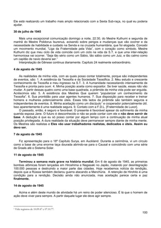 100
Ele está realizando um trabalho mais amplo relacionado com a Sexta Sub-raça, no qual eu poderia
ajudar.
30 de julho de 1945
Mais uma excepcional comunicação domingo a noite, 22:30, do Mestre Kuthumi e segunda de
manhã do Mestre Polidorus Isurenus, avisando sobre perigos e mudanças que vão ocorrer e da
necessidade de habilidade e cuidado na Senda e na cruzada humanitária, que foi elogiada. Concebi
um movimento mundial, “Liga da Fraternidade pela Vida”, com o coração como símbolo. Mestre
Kuthumi diz que meu ciclo de vida coincide com um ciclo na vida da S.T. e que uma inter-relação
harmoniosa vai ocorrer. “Seja tão sério como um Sábio, tão sábio como um Juiz, e tão calmo como
um capitão de navio deveria ser.”
Interpretação de Gênese continua diariamente. Capítulo 24 realmente extraordinário.
4 de agosto de 1945
As realidades de minha vida, com as quais posso contar totalmente, porque são independentes
de eventos, são: 1. A existência da Teosofia e da Sociedade Teosófica. 2. Meu estudo e crescente
conhecimento de Teosofia e meu ingresso na S.T. 3. A humanidade necessitando intensamente de
Teosofia e pronta para ouvir. 4. Minha posição aceita como expositor. Se tiver saúde, essas não vão
mudar. A partir dessas quatro como uma base quadrada, a pirâmide de minha vida pode ser erguida.
Acréscimos são: 5. A existência dos Mestres Que querem “popularizar um conhecimento da
Teosofia”. 6. Sua prontidão para usar agentes humanos. 7. Sua disposição para receber e treinar
homens e mulheres potencialmente úteis. Esses três lados da pirâmide são também seguros e
independentes de eventos. 8. Minha aceitação como um discípulo1
O passado, então, é seguro e favorável. O presente é favorável apesar do sofrimento de minha
querida esposa Jane. O futuro é desconhecido e não se pode contar com ele e não deve servir de
base. A dedução é que eu só posso contar por algum tempo com a continuação de minha atual
posição privilegiada. A dura realidade da situação deve permanecer sempre diante de minha mente.
Os Mestres são realistas e Eles vão usar trabalhadores realistas, dedicados e úteis. Assim eu
devo ser.
e cooperador potencialmente útil.
Isso aparentemente é uma realidade segura. 9. Contato com a F.D.L. [Fraternidade de Luxor].
7 de agosto de 1945
Fiz apresentação para o 18º Capítulo Surya, em Auckland. Durante a cerimônia, vi um círculo
como a base de uma enorme taça dourada abrindo-se para o Causal e coincidindo com uma série
de Graals até o Sistema Solar.
11 de agosto de 1945
Terminou a semana mais grave na história mundial. Em 6 de agosto de 1945, as primeiras
bombas atômicas foram lançadas em Hiroshima e Nagasaki no Japão, matando por desintegração
100.000 pessoas e destruindo a maior parte das cidades. Hoje recebemos notícia da rendição,
depois que a Rússia também declarou guerra atacando a Manchúria. A retenção de Hirohito é uma
condição para a rendição. Decisão ainda não anunciada, mas aceitação parece certa e paz
finalmente.
14 de agosto de 1945
Acima e além deste mundo de atividade há um reino de poder silencioso. É lá que o homem de
ação deve viver para sempre. A partir daquele lugar ele deve agir sempre.
1 Vide registros de 10.09.47 e 07.10.77.
 