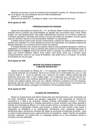 101
Noticiada nos jornais a morte do Presidente [da Sociedade Teosófica, Dr. George Arundale] no
dia 12 de agosto. Um novo presidente deve ser eleito imediatamente.
Dia de V.J., 11:00 da manhã:
Attlee anuncia pela B.B.C. a rendição do Japão. A paz retorna depois de seis anos.
20 de agosto de 1945
PERSONALIDADES DO PASSADO
Depois da interpretação do Capítulo 29, v. 4-7, de Gênese, Mestre Polidorus Isurenus diz que na
Iniciação física os poderes das personalidades do passado são comunicados para a atual. Esses
antigos ‘eus’ não desapareceram. Eles estão indelevelmente impressos na Luz Astral e podem ser
invocados, estudados e redimidos pelo Iniciado. Os erros não podem ser apagados, mas seu agente
pode ser redimido e eles [os erros] carmicamente “desfeitos” ou equilibrados.
O Adepto está em plena posse de todo conhecimento e poderes de todas as personalidades do
passado que constituem um museu-biblioteca invisível à Sua disposição. As evocações mágicas são
dessas impressões na Luz Astral e não dos velhos eus pessoais.
O Iniciado aprende a arte, estuda seu passado, absorve suas qualidades desejáveis e redime as
indesejáveis. O processo de “lavar os pecados pelo sangue do Cordeiro” é profundamente oculto. O
Buddhi desperto do próprio Iniciado lhe permite redimir o passado num sentido oculto e místico. É
lógico que nenhum Redentor externo pode realizar essa tarefa, ainda que o Iniciador ajude
consideravelmente. Cristo em seu Cargo de Redentor, visto desta forma, é o Iniciador, um símbolo
do Hierofante em vez do Logos.
26 de agosto de 1945
MESTRE POLIDORUS ISURENUS
E MESTRE SERAPIS BEY
Depois da interpretação de Gênese 29, v. 14 e seguintes, pelo Mestre Polidorus Isurenus, tive
uma grande expansão de consciência. Senti-me em contato com a Fraternidade de Luxor e a vida
oculta do Egito e vi... como se inflamado com a glória do sol. Então o Mestre Serapis Bey fala
sentenças curtas com “thee” e “thou” (inglês antigo – N.T.) explicando que o primeiro ciclo da S.T.
está se reencarnando e Sua influência aparecendo outra vez por meio de minha pessoa.1
De noite,
durante uma palestra pública, sinto outra vez o Mestre unificando a audiência com Sua Presença,
abençoado seja Seu santo Nome. Estou consciente de que um relacionamento mais próximo com
Eles foi estabelecido desde a passagem do Presidente. Om Gurudevaya namaha.
28 de agosto de 1945
CLAREZA DE CONSCIÊNCIA
Depois do esclarecimento pelo Mestre Serapis Bey dos relacionamentos e das impressões que
me foram concedidas, percebo que agudeza, sagacidade e boa capacidade de resposta da
consciência é o ideal a ser alcançado. Atitudes errôneas, obscuridades mentais e excessiva
personalização de pensamento e verdades aprendidas no estudo embotam essa nitidez aguçada e
refinada da combinação de Manas I e II. Cada conceito errôneo e conclusão retida na mente serve
para embotar as percepções mentais, para encobrir a clareza da visão mental e para reduzir a
capacidade da inteligência e da compreensão. Pensamento claro, totalmente impessoal e
estritamente lógico; pensamento completo até chegar às conclusões corretamente formadas – essa
é a base funcional essencial para o desenvolvimento da presciência, ‘insight’ implícito nas verdades
primárias, sabedoria. Um grande fator é o desapego absoluto do eu dos processos mentais e
conceitos e de suas aplicações.
1 Vide registro de 18.01.76
 