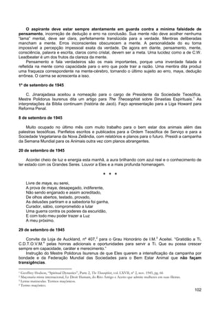 102
O aspirante deve estar sempre atentamente em guarda contra a mínima falsidade de
pensamento, incorreção de dedução e erro na conclusão. Sua mente não deve acolher nenhuma
“lama” mental, deve ser clara, perfeitamente translúcida para a verdade. Mentiras deliberadas
mancham a mente. Erros inconscientes obscurecem a mente. A personalidade do eu torna
impossível a percepção impessoal exata da verdade. De agora em diante, pensamento, mente,
consciência, palavra e escrita, claros como cristal, devem ser a meta. Uma lucidez como a de C.W.
Leadbeater é um dos frutos da clareza da mente.
Pensamento e fala verdadeiros são os mais importantes, porque uma inverdade falada é
refletida na mente como capacidade para o erro que pode trair a razão. Uma mentira dita produz
uma fraqueza correspondente na mente-cérebro, tornando o último sujeito ao erro, maya, dedução
errônea. O carma se acrescenta a isso.
1º de setembro de 1945
C. Jinarajadasa aceitou a nomeação para o cargo de Presidente da Sociedade Teosófica.
Mestre Polidorus Isurenus dita um artigo para The Theosophist sobre Dinastias Espirituais.1
As
interpretações da Bíblia continuam (história de Jacó). Faço apresentação para a Liga Howard para
Reforma Penal.
8 de setembro de 1945
Muito ocupado no último mês com muito trabalho para o bem estar dos animais além das
palestras teosóficas. Panfletos escritos e publicados para a Ordem Teosófica de Serviço e para a
Sociedade Vegetariana da Nova Zelândia, com relatórios e planos para o futuro. Presidi a campanha
da Semana Mundial para os Animais outra vez com planos abrangentes.
20 de setembro de 1945
Acordei cheio de luz e energia esta manhã, a aura brilhando com azul real e o conhecimento de
ter estado com os Grandes Seres. Louvor a Eles e a mais profunda homenagem.
+ + +
Livre de maya, eu serei,
A prova de maya, desapegado, indiferente,
Não sendo enganado e assim acreditado,
De olhos abertos, testado, provado,
As delusões partiram e a sabedoria foi ganha,
Curador, sábio, comprometido a lutar
Uma guerra contra os poderes da escuridão,
E com todo meu poder trazer a Luz
A meu próximo.
29 de setembro de 1945
Convite da Loja de Auckland, nº 407,2
para o Grau Honorário de I.M.3
Aceitei. “Gratidão a Ti,
C.D.T.O.V.M.4
Instrução do Mestre Polidorus Isurenus de que Eles querem a intensificação da campanha por
bondade e da Federação Mundial das Sociedades para o Bem Estar Animal que não façam
transigências.
pelas honras adicionais e oportunidades para servir a Ti. Que eu possa crescer
sempre em capacidade, caráter e merecimento.”
1 Geoffrey Hodson, “Spiritual Dynasties”, Parte 2, The Theosophist, vol. LXVII, nº 2, nov. 1945, pg. 66
2 Maçonaria mista internacional, Le Droit Humain, do Rito Antigo e Aceito que admite mulheres em suas fileiras.
3 Letras maiúsculas. Termos maçônicos.
4 Termo maçônico.
 
