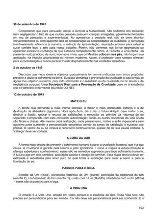 103
30 de setembro de 1945
Compreendo que para persuadir, elevar e iluminar a humanidade, não podemos nos esquecer
nem negligenciar o fato de que muitas pessoas possuem crenças arraigadas, geralmente herdadas
em vez de pensadas e experimentadas. Ao apresentar a verdade real, não se deve afrontar
irreverentemente ou com aparente falta de consideração as sensibilidades da audiência. A convicção
inevitavelmente influencia a maneira, o método de apresentação; aspiração ardente para salvar e
curar confere fogo e zelo para nosso trabalho. Porém, não devemos nos tornar dogmáticos ou
aparentar excessiva confiança de que estamos completamente certos. A Teosofia é uma oferta, um
presente muito precioso de ouro, incenso e mirra, que os Mestres colocam aos pés, não forçam sua
aceitação, na intuição alvorecendo no homem moderno. Assim, o professor deve sempre oferecer
para a consideração e nunca parecer insistir dogmaticamente nas verdades teosóficas.
2 de outubro de 1945
Descubro que meus ideais e objetivos gradualmente tornam-se unificados num único propósito:
prevenir e aliviar o sofrimento na terra. Sucesso demanda a prevenção da crueldade e isso tornou-se
agora meu objetivo supremo; pois todo sofrimento é o resultado ou da crueldade ou do abuso e da
negligência corporal. Uma Sociedade Real para a Prevenção de Crueldade deve vir à existência
sob o Patrocínio e derivando seu título DO REI.
13 de outubro de 1945
MATE O EU
A tarefa que demanda a mais íntima atenção, o maior e mais continuado esforço é a da
destruição de ahamkara (egoísmo). Hora após hora, dia a dia, o futuro Adepto deve matar o eu,
destruir a ilusão, ignorar e recusar as satisfações e renunciar os prêmios da natureza do eu
separado. Comparada com esta constante autoimolação, todas as outras disciplinas da vida oculta
são fáceis e diretas. Até mesmo cada realização, cada pensamento, motivo e ação impessoal e sem
egoísmo pode aumentar a personalidade separativa devido ao senso de satisfação e sucesso que
produz. O verme do eu se renova e reconstrói continuamente, apesar de ter sua cauda cortada. A
“cabeça” deve ser cortada.
A CURA DA DOR
A forma mais segura de prevenir o sofrimento humano é parar a crueldade humana, que é a sua
causa. A crueldade é gerada pela luxúria e pela ignorância. Ensine e inspire a autopurificação e
ofereça sabedoria e conhecimento: esses são os remédios supremos para todo sofrimento humano.
A luxúria age em dois sentidos: satisfação sadista e desejo de dominar. Essa dupla lascívia deve ser
extirpada e substituída pelo amor puro do qual brota a aspiração para curar e servir e para a
libertação do eu.
PASSOS PARA O IOGA
Sentido do Um (físico), percepção instintiva do Um (astral), convicção da existência do Um
(mental 2), conhecimento do Um (mental 1), união com o Um (Buddhi), identidade com o Um (Atma)
– esses são os passos para o ioga.
A VIDA UNA
O Amado é a Vida Una, amado em todos porque é a essência do Self. Essa Vida Una não
precisa ser personificada para ser amada. Ela não deve ser personalizada para ser conhecida. É o
 