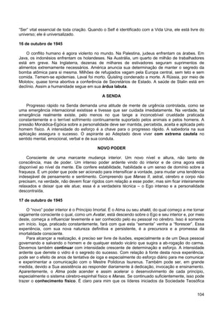 104
“Ser” vital essencial de toda criação. Quando o Self é identificado com a Vida Una, ele está livre do
universo; ele é universalizado.
16 de outubro de 1945
O conflito humano é agora violento no mundo. Na Palestina, judeus enfrentam os árabes. Em
Java, os indonésios enfrentam os holandeses. Na Austrália, um quarto de milhão de trabalhadores
está em greve. Na Inglaterra, dezenas de milhares de estivadores seguram suprimentos de
alimentos extremamente necessários. América anuncia sua determinação de manter o segredo da
bomba atômica para si mesma. Milhões de refugiados vagam pela Europa central, sem teto e sem
comida. Temem-se epidemias. Laval foi morto. Quisling condenado a morte. A Rússia, por meio de
Molotov, quase torna abortiva a conferência de Secretários de Estado. A saúde de Stalin está em
declínio. Assim a humanidade segue em sua árdua labuta.
A SENDA
Progresso rápido na Senda demanda uma atitude de mente de urgência controlada, como se
uma emergência internacional existisse e tivesse que ser cuidada imediatamente. Na verdade, tal
emergência realmente existe, pelo menos no que tange a inconcebível crueldade praticada
constantemente e o terrível sofrimento continuamente suportado pelos animais e pelos homens. A
pressão Monádica-Egóica sobre a personalidade deve ser mantida, percebida, aceita e aplicada pelo
homem físico. A intensidade do esforço é a chave para o progresso rápido. A sabedoria na sua
aplicação assegura o sucesso. O aspirante ao Adeptado deve viver com extrema cautela no
sentido mental, emocional, verbal e de sua conduta.
NOVO PODER
Consciente de uma marcante mudança interior. Um novo nível e altura, não tanto de
consciência, mas de poder. Um intenso poder ardente vindo do interior e de cima agora está
disponível ao nível da mente. Ele confere estabilidade, habilidade e um senso de domínio sobre a
fraqueza. É um poder que pode ser acionado para intensificar a vontade, para mudar uma tendência
indesejável de pensamento e sentimento. Compreendo que Manas II, astral, cérebro e corpo não
precisam, na verdade, não devem ficar rígidos com relação a esse poder, mas sim ficar inteiramente
relaxados e deixar que ele atue; essa é a verdadeira técnica – o Ego intenso e a personalidade
descontraída.
17 de outubro de 1945
O “novo” poder interior é o Princípio Imortal. É o Atma ou seu shakti, do qual começo a me tornar
vagamente consciente o qual, como um Avatar, está descendo sobre o Ego e seu interior e, por meio
deste, começa a influenciar levemente e ser conhecido pelo eu pessoal no cérebro. Isso é somente
um início. Ioga, praticado constantemente, fará com que esta “semente” venha a “florescer”. Essa
experiência, com sua nova natureza definitiva e persistente, é a precursora e a promessa da
imortalidade consciente.
Para alcançar a realização, é preciso ser livre de ilusões, especialmente a de um Deus pessoal
governando e salvando o homem e de qualquer estado vicário que sugira a ab-rogação do carma.
Devemos também continuar com intensidade crescente de determinação e esforço. A intensidade
ardente que derrete o vidro é o segredo do sucesso. Com relação à fonte desta nova experiência,
pode ser o efeito de anos de tentativa de ioga e especialmente do esforço diário para me comunicar
e experimentar a comunicação com o Mestre Polidorus Isurenus. Também pode ser, em grande
medida, devido a Sua assistência ao responder diariamente à dedicação, invocação e ensinamento.
Aparentemente, o Atma pode acender e assim acelerar o desenvolvimento de cada princípio,
especialmente o sistema cérebro-espinhal físico e Manas. Se continuado suficientemente, isso pode
trazer o conhecimento físico. É claro para mim que os líderes iniciados da Sociedade Teosófica
 