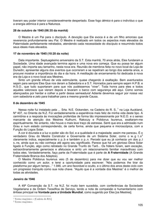 105
tiveram seu poder interior consideravelmente despertado. Esse fogo átmico é para o indivíduo o que
a energia atômica é para a Natureza.
28 de outubro de 1945 (06:35 da manhã)
O Mestre é um Pai para o discípulo. A devoção que Ele evoca é a de um filho amoroso que
reverencia profundamente seu Pai. O Mestre é realizado em todos os aspectos mais elevados da
Paternidade perfeitamente retratados, atendendo cada necessidade do discípulo e resumindo todos
seus ideais mais elevados.
17 de novembro de 1945 (10:20 da noite)
Data importante. Septuagésimo aniversário da S.T. Esta manhã, 70 anos atrás, Eles fundaram a
Sociedade. Uma idade avançada termina agora e uma nova era começa. Que eu possa ter algum
papel, não importa seu tamanho, nesta nova era. Reunião de membros feita no novo local da Loja de
Dunedin; apresentei alguns dos eventos que ocorreram e se repetiram ao longo dos setenta anos, e
procurei mostrar a importância do dia e da hora. A meditação de encerramento foi dedicada à nova
era da Loja e o novo local aos Mestres.
Sinto um grande influxo de vida estimulante, quase chegando à exaltação. Bem aventurados
sejam para sempre Eles Que nos deram a Sabedoria e a S.T. Honrados para sempre sejam H.P.B. e
H.S.O., que tudo suportaram para que nós pudéssemos “viver”. Toda honra para eles e todos
aqueles valorosos que vieram depois e levaram o barco com segurança até aqui. Como somos
abençoados por herdar e colher a partir dessa semeadura! Adiante devemos seguir por nossa vez
com sabedoria e zelo para trabalhar para a mesma grande Causa.
8 de dezembro de 1945
Nessa noite fui instalado pela ... Srta. N.E. Ockenden, na Cadeira do R. S..1
A cor é dourada e a luz e poder são do Sol, e a qualidade é a majestade; assim me pareceu. É o
verdadeiro Grau do Mestre Construtor e Governante de um Sistema Solar, como o w..g t..s
na Loja Auckland,
Nº 407, no Oriente da N.Z. Foi verdadeiramente a experiência mais feliz de minha vida deste tipo. A
cerimônia e a resposta às invocações proferidas de forma tão impressionante por N.E.O. e o senso
marcante da atenção dos Mestres Kuthumi, Rakoczy e Polidorus Isurenus, exaltaram-me
espiritualmente. No entanto, não houve o mais leve traço de estresse. Senti que era a admissão num
Grau e num estado correspondendo, de certa forma, ainda que pequena e microscópica, com a
Função do Logos Solar.
2
O Mestre Polidorus Isurenus veio (5 de dezembro) para me dizer que eu vou ser melhor
conhecido como um autor, e terei a oportunidade para escrever: “Nós podemos lhe tirar da
plataforma por algum tempo...” 1.946, um ano favorável e oculto, e o último dos anos deste ciclo com
um progresso tranquilo como sua nota chave. “Aquilo que é a vontade dos Mestres” é o melhor de
todas as atividades.
claramente indica, especialmente o p..b e também o p..n. Percebi que eu já conhecia um dos p..l
s..ns, ainda que eu não conheça até agora seu significado. Parece que há um glorioso Deva Solar
ligado à Função, algo como retratado no Grande Trunfo do Tarô... Os fráters foram, sem exceção,
extraordinariamente generosos e afetuosos e sinto um relacionamento familiar maravilhoso com
todos eles. Verdadeiramente, faço parte da Fraternidade que é parte de A Fraternidade (A Grande
Fraternidade Branca dos Adeptos).
Janeiro de 1946
A 49ª Convenção da S.T. na N.Z. foi muito bem sucedida, com conferências da Sociedade
Vegetariana e da Ordem Teosófica de Serviço, tendo a nota de compaixão e humanitarismo com
ênfase principal na Vontade para a Unidade Mundial, como sugerido por Eles [os Mestres].
1 Termo maçônico – [Cadeira do R.S.]
2 Termo maçônico.
 