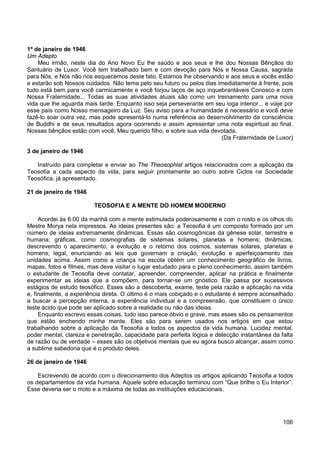 106
1º de janeiro de 1946
Um Adepto
Meu irmão, neste dia do Ano Novo Eu lhe saúdo e aos seus e lhe dou Nossas Bênçãos do
Santuário de Luxor. Você tem trabalhado bem e com devoção para Nós e Nossa Causa, sagrada
para Nós, e Nós não nos esquecemos deste fato. Estamos lhe observando e aos seus e vocês estão
e estarão sob Nossos cuidados. Não tema pelo seu futuro ou pelos dias imediatamente à frente, pois
tudo está bem para você carmicamente e você forjou laços de aço inquebrantáveis Conosco e com
Nossa Fraternidade... Todas as suas atividades atuais são como um treinamento para uma nova
vida que lhe aguarda mais tarde. Enquanto isso seja perseverante em seu ioga interior... e viaje por
esse país como Nosso mensageiro da Luz. Seu aviso para a humanidade é necessário e você deve
fazê-lo soar outra vez, mas pode apresentá-lo numa referência ao desenvolvimento da consciência
de Buddhi e de seus resultados agora ocorrendo e assim apresentar uma nota espiritual ao final.
Nossas bênçãos estão com você, Meu querido filho, e sobre sua vida devotada.
(Da Fraternidade de Luxor)
3 de janeiro de 1946
Instruído para completar e enviar ao The Theosophist artigos relacionados com a aplicação da
Teosofia a cada aspecto da vida, para seguir prontamente ao outro sobre Ciclos na Sociedade
Teosófica, já apresentado.
21 de janeiro de 1946
TEOSOFIA E A MENTE DO HOMEM MODERNO
Acordei às 6:00 da manhã com a mente estimulada poderosamente e com o rosto e os olhos do
Mestre Morya nela impressos. As ideias presentes são: a Teosofia é um composto formado por um
número de ideias extremamente dinâmicas. Essas são cosmogônicas da gênese solar, terrestre e
humana; gráficas, como cosmografias de sistemas solares, planetas e homens; dinâmicas,
descrevendo o aparecimento, a evolução e o retorno dos cosmos, sistemas solares, planetas e
homens; legal, enunciando as leis que governam a criação, evolução e aperfeiçoamento das
unidades acima. Assim como a criança na escola obtém um conhecimento geográfico de livros,
mapas, fotos e filmes, mas deve visitar o lugar estudado para o pleno conhecimento, assim também
o estudante de Teosofia deve contatar, apreender, compreender, aplicar na prática e finalmente
experimentar as ideias que a compõem, para tornar-se um gnóstico. Ele passa por sucessivos
estágios de estudo teosófico. Esses são a descoberta, exame, teste pela razão e aplicação na vida
e, finalmente, a experiência direta. O último é o mais cobiçado e o estudante é sempre aconselhado
a buscar a percepção interna, a experiência individual e a compreensão, que constituem o único
teste ácido que pode ser aplicado sobre a realidade ou não das ideias.
Enquanto escrevo essas coisas, tudo isso parece óbvio e grave, mas esses são os pensamentos
que estão enchendo minha mente. Eles são para serem usados nos artigos em que estou
trabalhando sobre a aplicação da Teosofia a todos os aspectos da vida humana. Lucidez mental,
poder mental, clareza e penetração, capacidade para perfeita lógica e detecção instantânea da falta
de razão ou de verdade – esses são os objetivos mentais que eu agora busco alcançar, assim como
a sublime sabedoria que é o produto deles.
26 de janeiro de 1946
Escrevendo de acordo com o direcionamento dos Adeptos os artigos aplicando Teosofia a todos
os departamentos da vida humana. Aquele sobre educação terminou com “Que brilhe o Eu Interior”.
Esse deveria ser o moto e a máxima de todas as instituições educacionais.
 