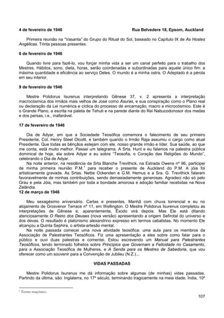 107
4 de fevereiro de 1946 Rua Belvedere 18, Epsom, Auckland
Primeira reunião na “Vasanta” do Grupo do Ritual do Sol, baseado no Capítulo IX de As Hostes
Angélicas. Trinta pessoas presentes.
6 de fevereiro de 1946
Quando livre para fazê-lo, vou forçar minha vida a ser um canal perfeito para o trabalho dos
Mestres. Hábitos, sono, dieta, horas, serão coordenadas e subordinadas para aquele único fim: a
máxima quantidade e eficiência ao serviço Deles. O mundo é a minha ostra. O Adeptado é a pérola
em seu interior.
9 de fevereiro de 1946
Mestre Polidorus Isurenus interpretando Gênese 37, v. 2 apresenta a interpretação
macrocósmica dos irmãos mais velhos de José como Asuras, e sua conspiração como o Plano real
ou declaração da Lei numérica e cíclica do processo de encarnação, macro e microcósmico. Este é
o Grande Plano, a escrita na paleta de Tehuti e na parede diante do Rei Nabucodonosor dos medas
e dos persas, i.e., inalterável.
17 de fevereiro de 1946
Dia de Adyar, em que a Sociedade Teosófica comemora o falecimento de seu primeiro
Presidente, Col. Henry Steel Olcoltt, e também quando o Irmão Raja assumiu o cargo como atual
Presidente. Que todas as bênçãos estejam com ele, nosso grande irmão e líder. Sua saúde, ao que
me conta, está muito melhor. Passei um telegrama. A Srta. Hunt e eu falamos na palestra pública
dominical de hoje, ela sobre Adyar e eu sobre “Teosofia, o Coração das Religiões do Mundo”,
celebrando o Dia de Adyar.
Na noite anterior, na residência da Srta Blanche Trevithick, na Estrada Owens nº 96, participei
de minha primeira reunião P.M.1
12 de março de 1946
para receber o presente de Auckland do P.M. A jóia foi
artisticamente gravada. As Srtas. Nettie Ockenden e G.M. Hemus e a Sra. G. Trevithick falaram
favoravelmente de minhas contribuições, sendo demasiadamente generosas. Agradeci não só pelo
Grau e pela Jóia, mas também por toda a bondade amorosa e adoção familiar recebidas na Nova
Zelândia.
Meu sexagésimo aniversário. Cartas e presentes. Manhã com chuva torrencial e eu no
alojamento de Grosvenor Terrace nº 11, em Wellington. O Mestre Polidorus Isurenus completou as
interpretações de Gênese e, aparentemente, Êxodo virá depois. Mas Ele está ditando
atenciosamente O Reino dos Deuses (nova versão) apresentando a origem Sefirotal do universo e
dos devas. O resultado é platonismo alexandrino expresso em termos cabalistas. No momento Ele
alcançou a Quinta Sephira, o artista-artesão mental.
Na noite passada comecei uma nova atividade teosófica: uma aula para os membros da
Associação de Palestrantes Teosóficos. Fiz uma apresentação a eles sobre como falar para o
público e ouvi duas palestras e comentei. Estou escrevendo um Manual para Palestrantes
Teosóficos, tendo terminado folhetos sobre Princípios que Governam a Felicidade no Casamento,
para a Associação Teosófica de Mulheres, e A Senda para os Mestres de Sabedoria, que vou
oferecer como um souvenir para a Convenção de Jubileu (N.Z.)...
VIDAS PASSADAS
Mestre Polidorus Isurenus me dá informação sobre algumas (de minhas) vidas passadas.
Partindo da última, são: Inglaterra, no 17º século, terminando tragicamente na meia idade; Índia, 10º
1 Termo maçônico.
 