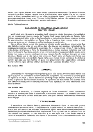 108
século, como médico; Roma e então a vida judaica quando nos encontramos. Ele (Mestre Polidorus
Isurenus como Philo Judaeus naquela vida) e Aristóbulo eram meus amigos. Ele era um obscuro
escritor e filósofo alexandrino. Aristóbulo era o filho de Alexandre Janeus1
, que é dito ter reinado no
tempo (verdadeiro) de Jesus, e um Prince da Judéia! Notável, pois eu não conhecia nada sobre
Aristóbulo, exceto seu nome. No entanto, as datas estão certas...
Mestre Polidorus Isurenus
POR OCASIÃO DO SEXAGÉSIMO ANIVERSÁRIO DE
GEOFFREY HODSON
Você veio à terra há sessenta anos atrás. Você veio com a missão de ensinar à humanidade e
com um impulso para inquirir a respeito da Verdade. Você nasceu dos templos da Caldéia, Egito,
Grécia e estava destinado a juntar os fios (skandhas) e os conhecimentos dessas vidas nos templos.
Os aparecimentos intermediários em Roma, Índia e Inglaterra foram menos ocultos e mais
mundanos, ainda que um interesse no ocultismo estivesse presente neles.
Mas, a última vida no templo foi a judaica no primeiro século, quando nos encontramos. Sua
Mãe Egito lhe recebeu então em seus últimos dias e lhe deu sua paz, recebeu-o no Santuário e lhe
colocou para descansar... Aristóbulo foi seu amigo e lhe re-Iniciou em sua velhice. A vida mundana,
então, testou-o e fortaleceu-o. Roma lhe deu estabilidade, a Índia a faculdade metafísica, pois você
foi um médico da lei Ayurvédica, estudou ervas e minerais tanto em suas propriedades ocultas como
físicas, mas viveu no mundo, exceto por um guru instruído. Isso foi no século dez após um longo
devachan. Depois veio a vida inglesa nos tempos de Tudor, como um fidalgo com terras, que
terminou tragicamente na meia idade. Aquela morte pagou muitos débitos cármicos e desobstruiu o
caminho para esta vida mais frutífera em que a roda girou inteiramente e você está de volta outra
vez no ocultismo. Agora a Senda está livre diante de você e você está de volta à “Casa”.
2 de maio de 1946
AHAMKARA
Compreendo que há um egoísmo em pensar que não se é egoísta. Devemos estar atentos para
aquilo que pode ser chamado de supremo ahamkara, ou egotismo. “Eu transcendi o egoísmo” pode
ser egoísta e um maya. O ‘estado de ser nada’ (no-thing-ness) é difícil de alcançar. É melhor dizer,
“Estou no processo de transcender ahamkara.” A experiência de duas noites atrás quando estive
com o Mestre Rakoczy em Seu Templo permanece vívida e produziu um senso adicional de poder
oculto e vontade.
7 de maio de 1946
Terminei a declaração, “A Extrema Urgência da Causa Humanitária”; estou considerando
imprimi-la e enviá-la para todas as Sociedades Humanitárias e revistas. Ela apresenta um “novo”
enfoque por meio da lei cósmica de causa e efeito pela qual a saúde e a felicidade da humanidade
estão em jogo.
O PODER DE FOHAT
A experiência com Mestre Rakoczy permanece inteiramente vívida. A cena está gravada
indelevelmente em minha mente... Compreendo que o Fohat cósmico é a fonte de todo poder. O
Adepto está unificado com ele e aqueles do Primeiro e Sétimo Raios dominam esse poder por meio
da identificação com ele inteiramente livre de ahamkara. É um fogo branco e frio que atua como um
raio contínuo nas pessoas, por seu intermédio e ao seu redor, que podem então servir-se e
comandar sua potência, delineando suas formas e “ferramentas” numa brancura deslumbrante. Vejo
1 Alexandre Janeu, rei da Judéia de 103 a 76 a.C. (N.T.)
 